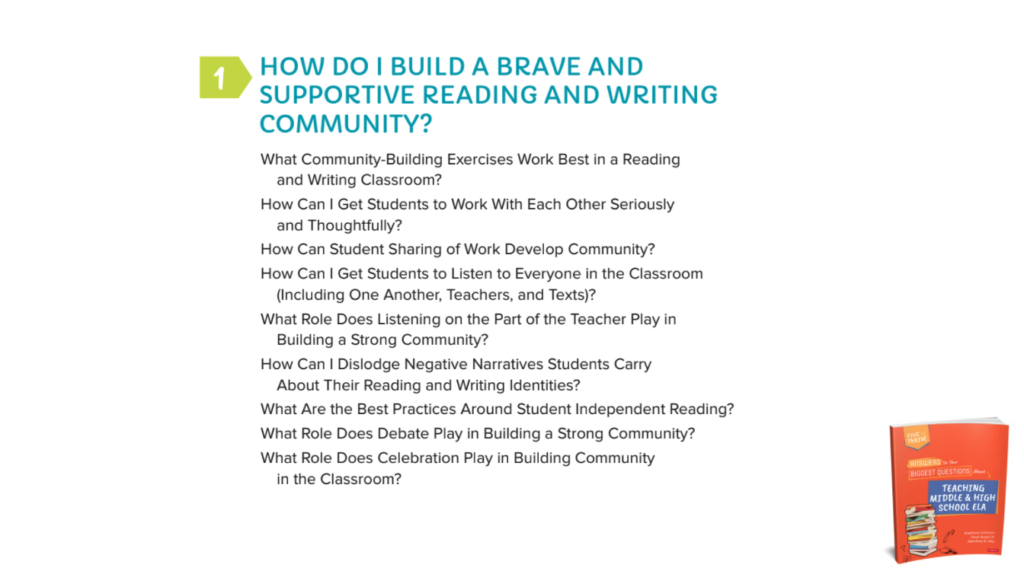 Chapter 1:  HOW DO I BUILD A BRAVE AND SUPPORTIVE READING AND WRITING COMMUNITY?What Community-Building Exercises Work Best in a Reading and Writing Classroom? How Can I Get Students to Work With Each Other Seriously and Thoughtfully?How Can Student Sharing of Work Develop Community? How Can I Get Students to Listen to Everyone in the Classroom (Including One Another, Teachers, and Texts)?What Role Does Listening on the Part of the Teacher Play in Building a Strong Community?How Can I Dislodge Negative Narratives Students Carry About Their Reading and Writing Identities?What Are the Best Practices Around Student Independent Reading?What Role Does Debate Play in Building a Strong Community?What Role Does Celebration Play in Building Community in the Classroom?