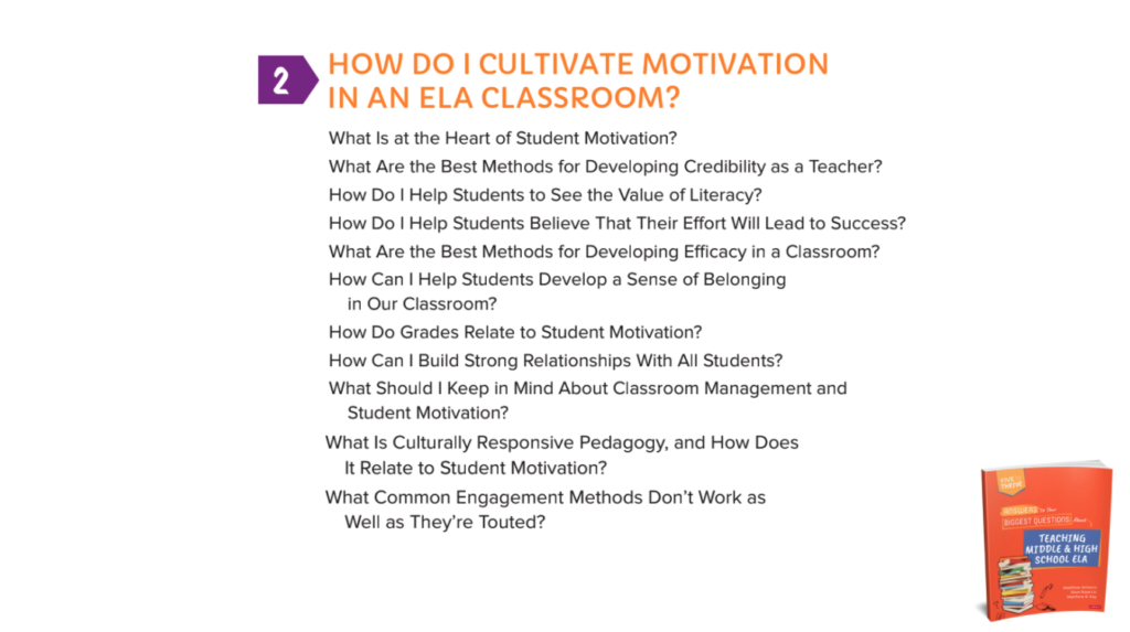 Chapter 2: HOW DO I CULTIVATE MOTIVATION IN AN ELA CLASSROOM? What Is at the Heart of Student Motivation?What Are the Best Methods for Developing Credibility as a Teacher?How Do I Help Students to See the Value of Literacy?How Do I Help Students Believe That Their Effort Will Lead to Success?What Are the Best Methods for Developing Efficacy in a Classroom?How Can I Help Students Develop a Sense of Belonging in Our Classroom?How Do Grades Relate to Student Motivation?How Can I Build Strong Relationships With All Students?What Should I Keep in Mind About Classroom Management and Student Motivation?What Is Culturally Responsive Pedagogy, and How Does It Relate to Student Motivation?What Common Engagement Methods Don’t Work as Well as They’re Touted?