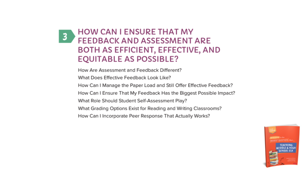 Chapter 3: HOW CAN I ENSURE THAT MY FEEDBACK AND ASSESSMENT ARE BOTH AS EFFICIENT, EFFECTIVE, AND EQUITABLE AS POSSIBLE? How Are Assessment and Feedback Different?What Does Effective Feedback Look Like?How Can I Manage the Paper Load and Still Offer Effective Feedback?How Can I Ensure That My Feedback Has the Biggest Possible Impact?What Role Should Student Self-Assessment Play?What Grading Options Exist for Reading and Writing Classrooms?How Can I Incorporate Peer Response That Actually Works?