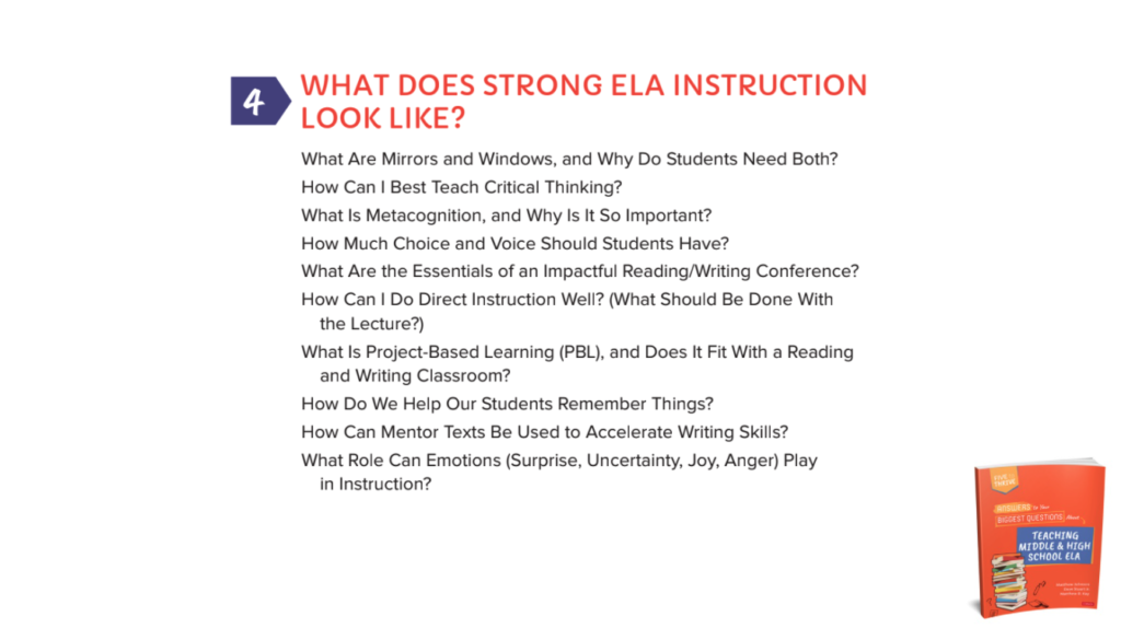 Chapter 4: WHAT DOES STRONG ELA INSTRUCTION LOOK LIKE?What Are Mirrors and Windows, and Why Do Students Need Both?How Can I Best Teach Critical Thinking?What Is Metacognition, and Why Is It So Important?How Much Choice and Voice Should Students Have?What Are the Essentials of an Impactful Reading/Writing Conference?How Can I Do Direct Instruction Well? (What Should Be Done With the Lecture?)What Is Project-Based Learning (PBL), and Does It Fit With a Reading and Writing Classroom?How Do We Help Our Students Remember Things?How Can Mentor Texts Be Used to Accelerate Writing Skills?What Role Can Emotions (Surprise, Uncertainty, Joy, Anger) Play in Instruction?